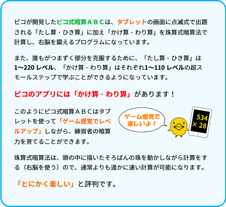 ピコが開発したピコ式暗算ＡＢＣは、タブレットの画面に点滅式で出題される「たし算・ひき算」に加え「かけ算・わり算」を珠算式暗算法で計算し、右脳を鍛えるプログラムになっています。