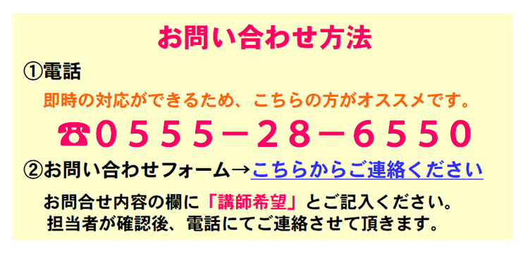 お問い合わせ方法
1.電話
　即時の対応ができるため、こちらの方がオススメです。
2.お問い合わせフォーム→こちらからご連絡ください。
　お問合せ内容の欄に「講師希望」とご記入ください。
　担当者が確認後、電話にてご連絡させて頂きます。