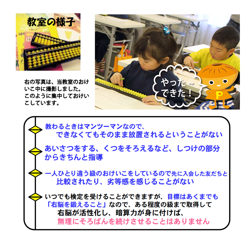 教室の様子
教わるときはマンツーマンなので、できなくてもそのまま放置されるということがない
10人までの教室を使用しているので、人数が多すぎて騒がしいということがない
一人ひとり違う級のおけいこをしているので先に入会した友だちと比較されたり、劣等感を感じることがない
いつでも検定を受けることができますが、目標はあくまでも「右脳を鍛えること」なので、ある程度の級まで取得して
右脳が活性化し、暗算力が身に付けば、無理にそろばんを続けさせることはありません