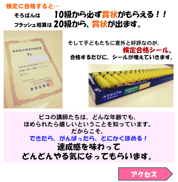 検定に合格すると…
    そろばんは10級から必ず賞状がもらえる！！
　　ピコ式暗算は20級から、賞状が出ます。
そして子どもたちに意外と好評なのが、検定合格シール。合格するたびに、シールが増えていきます。
ピコの講師たちは、どんな年齢でも、ほめられたら嬉しいということを知っています。
だからこそ、できたら、がんばったら、とにかくほめる！
達成感を味わってどんどんやる気になってもらいます。