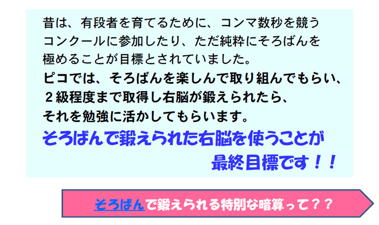 昔は、有段者を育てるために、コンマ数秒を競うコンクールに参加したり、ただ純粋にそろばんを極めることが目標とされていました。
ピコでは、そろばんを楽しんで取り組んでもらい、２級程度まで取得し右脳が鍛えられたら、それを勉強に活かしてもらいます。
そろばんで鍛えられた右脳を使うことが最終目標です！！